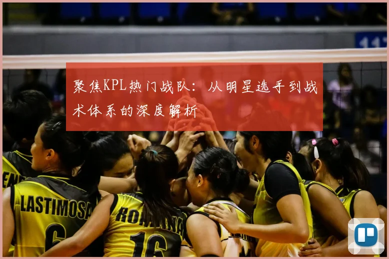 聚焦KPL热门战队:从明星选手到战术体系的深度解析
