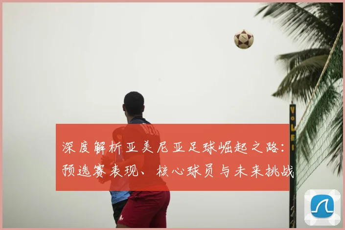 深度解析亚美尼亚足球崛起之路:预选赛表现、核心球员与未来挑战