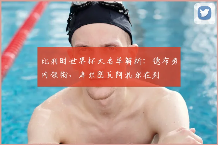 比利时世界杯大名单解析:德布劳内领衔,库尔图瓦阿扎尔在列