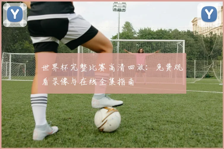 世界杯完整比赛高清回放:免费观看录像与在线全集指南