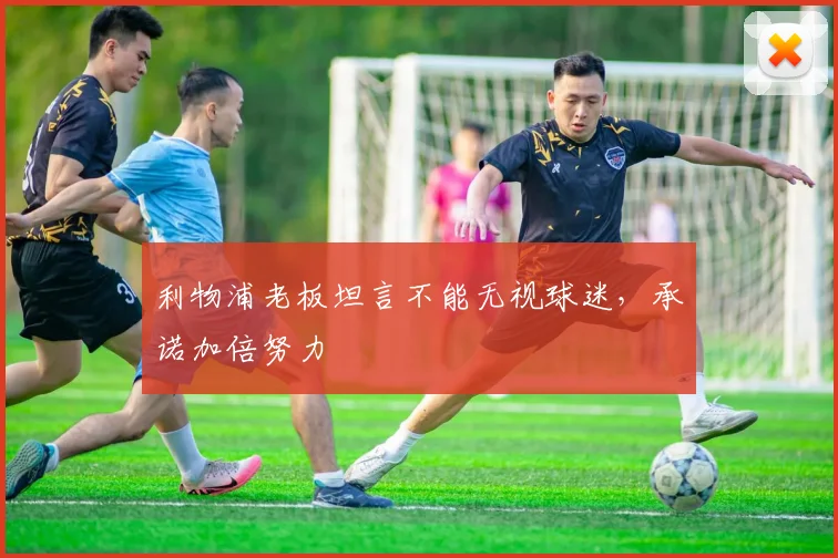 利物浦老板坦言不能无视球迷,承诺加倍努力