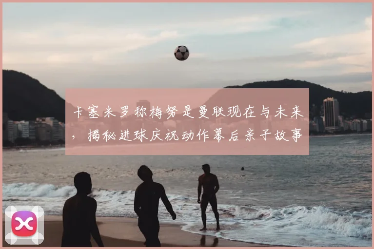 卡塞米罗称梅努是曼联现在与未来,揭秘进球庆祝动作幕后亲子故事