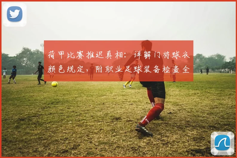 荷甲比赛推迟真相:详解门将球衣颜色规定,附职业足球装备检查全流程与历史案例回顾