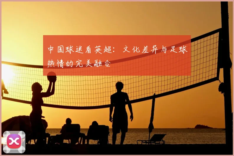 中国球迷看英超:文化差异与足球热情的完美融合