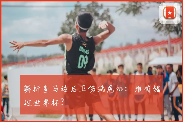 解析皇马边后卫伤病危机：谁将错过世界杯？