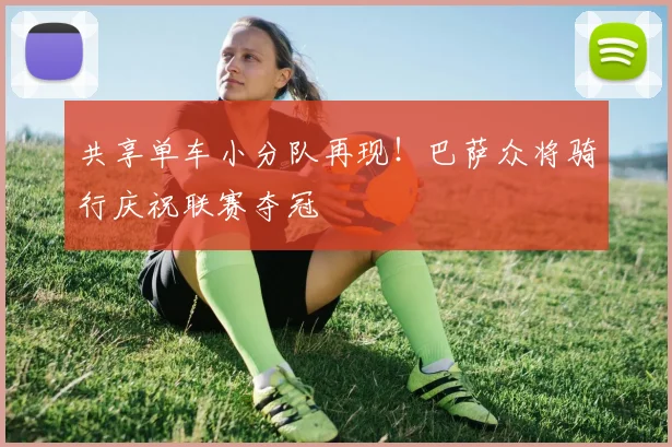 共享单车小分队再现!巴萨众将骑行庆祝联赛夺冠