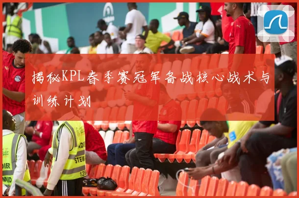 揭秘KPL春季赛冠军备战核心战术与训练计划