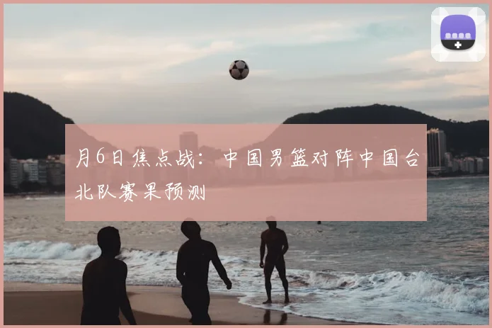 月6日焦点战:中国男篮对阵中国台北队赛果预测