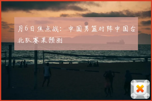 月6日焦点战:中国男篮对阵中国台北队赛果预测
