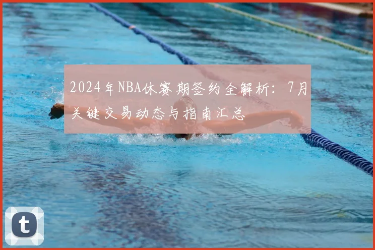 2024年NBA休赛期签约全解析:7月关键交易动态与指南汇总