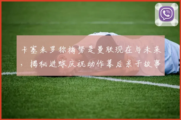卡塞米罗称梅努是曼联现在与未来,揭秘进球庆祝动作幕后亲子故事