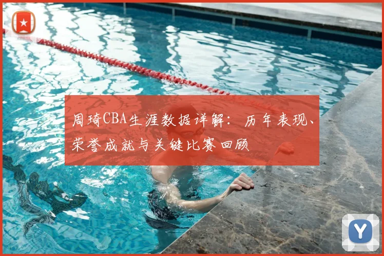 周琦CBA生涯数据详解:历年表现、荣誉成就与关键比赛回顾