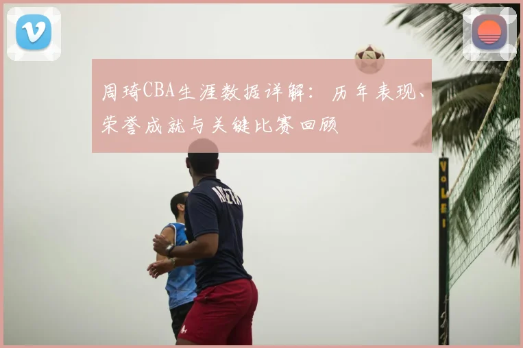 周琦CBA生涯数据详解:历年表现、荣誉成就与关键比赛回顾