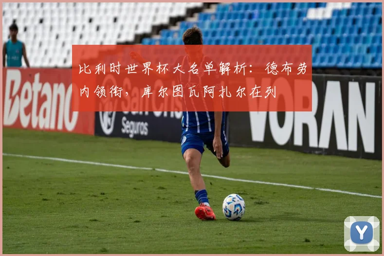 比利时世界杯大名单解析:德布劳内领衔,库尔图瓦阿扎尔在列