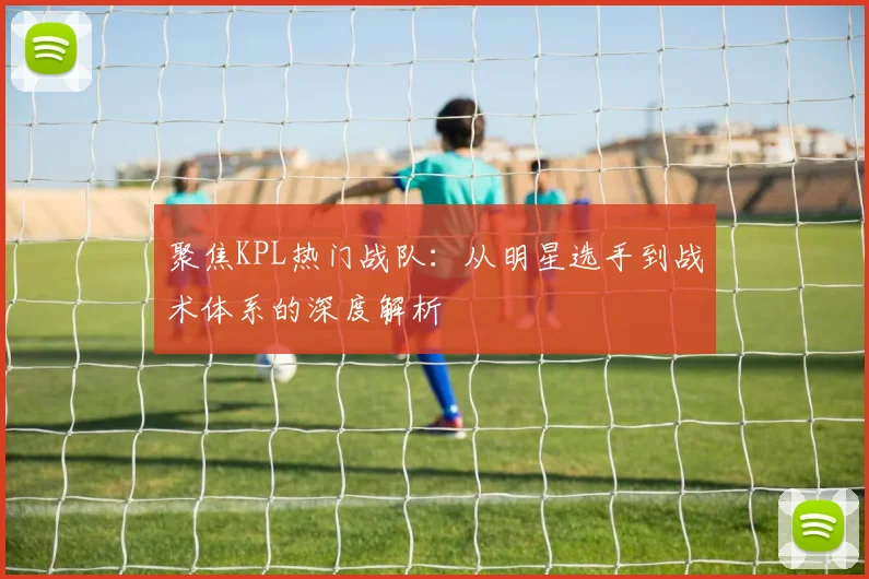 聚焦KPL热门战队:从明星选手到战术体系的深度解析
