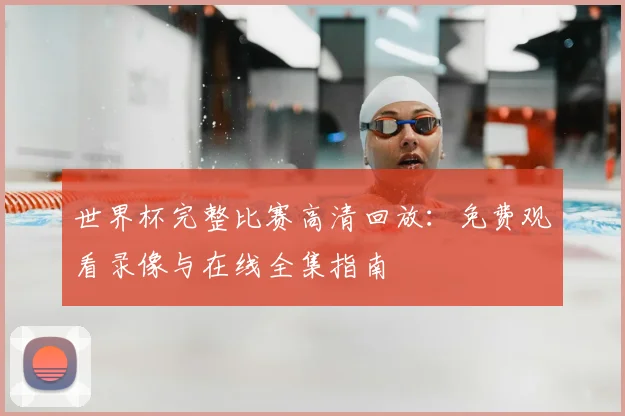 世界杯完整比赛高清回放:免费观看录像与在线全集指南